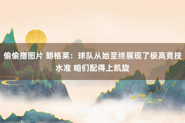 偷偷撸图片 朗格莱：球队从始至终展现了极高竞技水准 咱们配得上凯旋