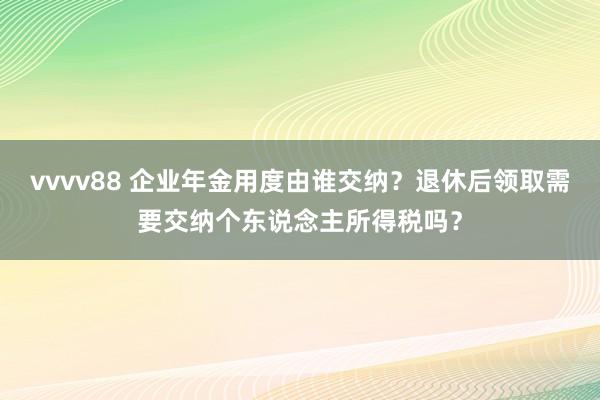 vvvv88 企业年金用度由谁交纳？退休后领取需要交纳个东说念主所得税吗？
