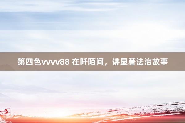 第四色vvvv88 在阡陌间，讲显著法治故事
