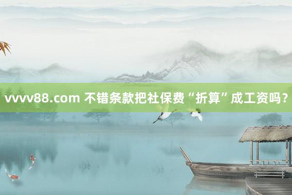 vvvv88.com 不错条款把社保费“折算”成工资吗？