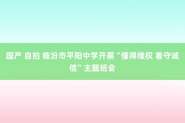 国产 自拍 临汾市平阳中学开展“懂得维权 看守诚信”主题班会