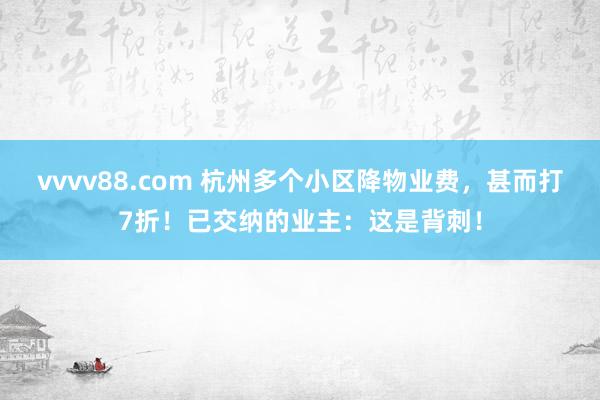 vvvv88.com 杭州多个小区降物业费，甚而打7折！已交纳的业主：这是背刺！