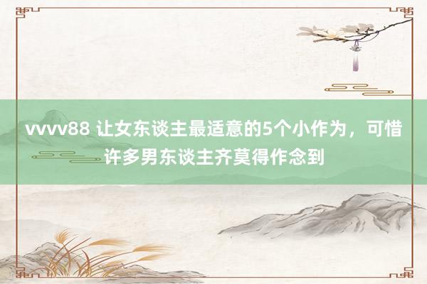 vvvv88 让女东谈主最适意的5个小作为，可惜许多男东谈主齐莫得作念到