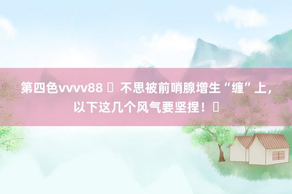 第四色vvvv88 ‌不思被前哨腺增生“缠”上，以下这几个风气要坚捏！‌