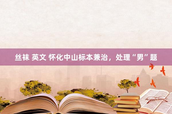 丝袜 英文 怀化中山标本兼治，处理“男”题