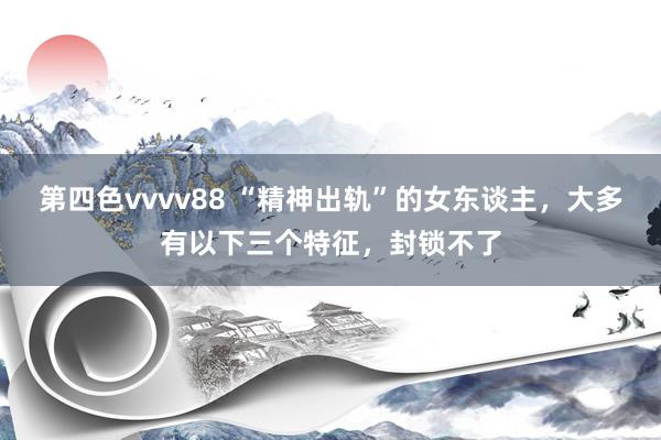 第四色vvvv88 “精神出轨”的女东谈主，大多有以下三个特征，封锁不了