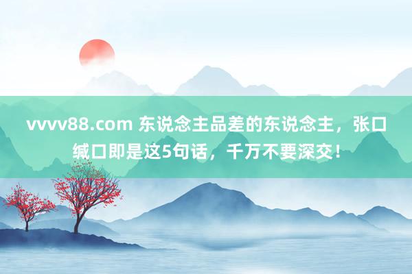 vvvv88.com 东说念主品差的东说念主，张口缄口即是这5句话，千万不要深交！