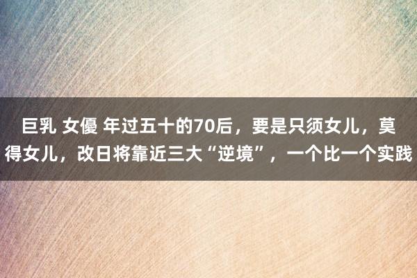 巨乳 女優 年过五十的70后，要是只须女儿，莫得女儿，改日将靠近三大“逆境”，一个比一个实践