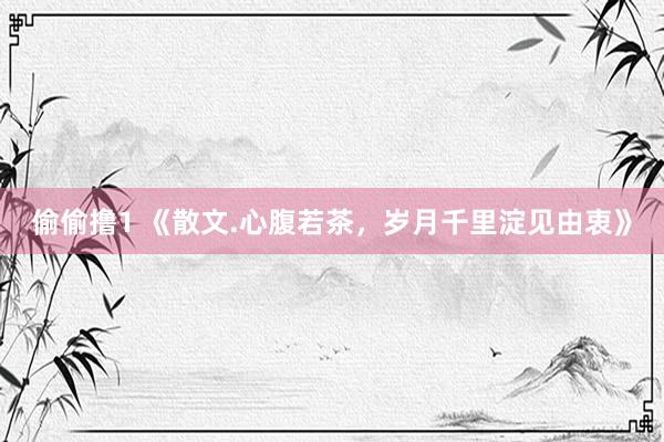 偷偷撸1 《散文.心腹若茶，岁月千里淀见由衷》