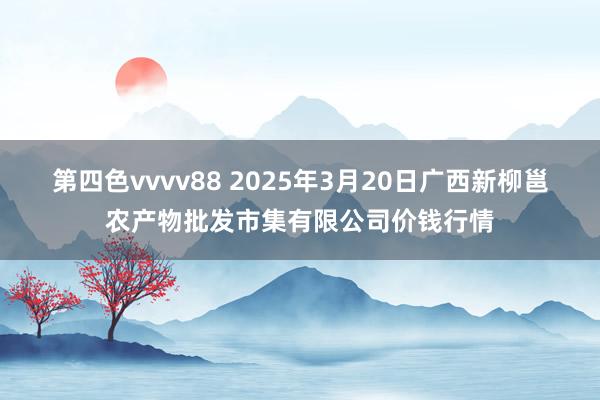 第四色vvvv88 2025年3月20日广西新柳邕农产物批发市集有限公司价钱行情