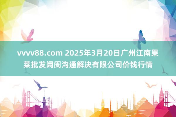 vvvv88.com 2025年3月20日广州江南果菜批发阛阓沟通解决有限公司价钱行情