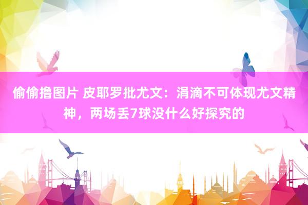 偷偷撸图片 皮耶罗批尤文：涓滴不可体现尤文精神，两场丢7球没什么好探究的