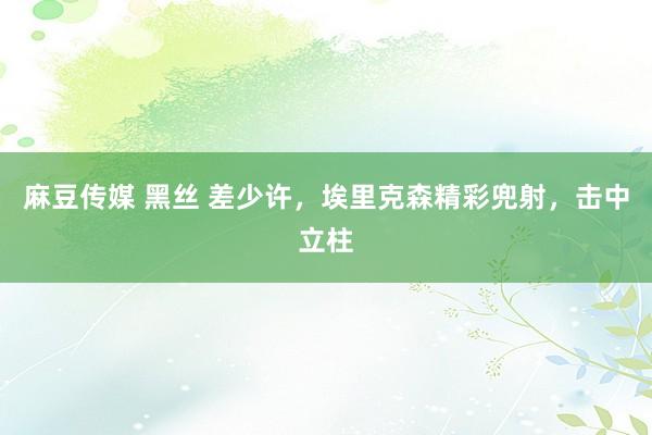 麻豆传媒 黑丝 差少许，埃里克森精彩兜射，击中立柱