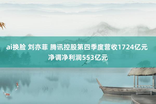 ai换脸 刘亦菲 腾讯控股第四季度营收1724亿元 净调净利润553亿元