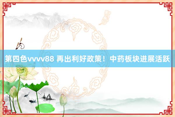 第四色vvvv88 再出利好政策！中药板块进展活跃