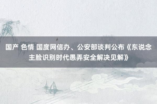 国产 色情 国度网信办、公安部谈判公布《东说念主脸识别时代愚弄安全解决见解》