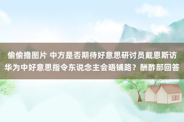 偷偷撸图片 中方是否期待好意思研讨员戴恩斯访华为中好意思指令东说念主会晤铺路？酬酢部回答
