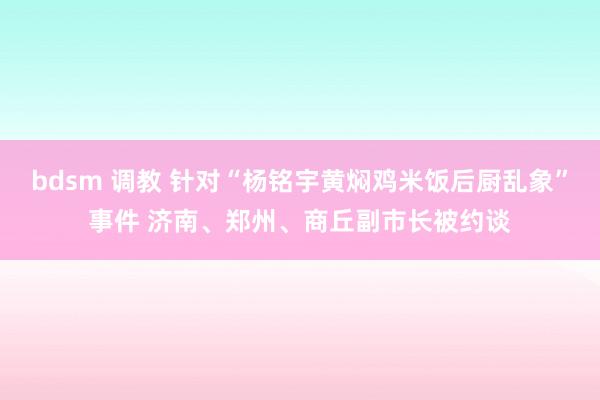 bdsm 调教 针对“杨铭宇黄焖鸡米饭后厨乱象”事件 济南、郑州、商丘副市长被约谈