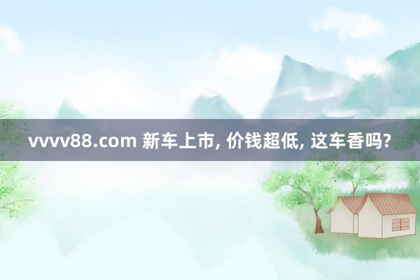 vvvv88.com 新车上市, 价钱超低, 这车香吗?