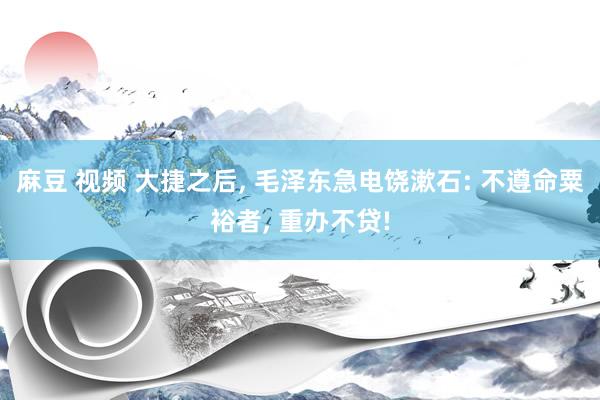 麻豆 视频 大捷之后, 毛泽东急电饶漱石: 不遵命粟裕者, 重办不贷!