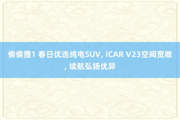 偷偷撸1 春日优选纯电SUV, iCAR V23空间宽敞, 续航弘扬优异