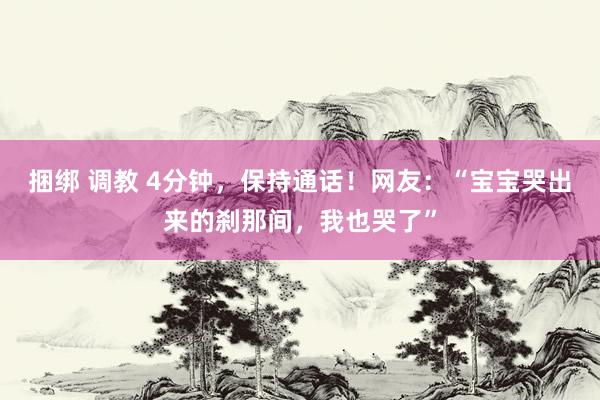 捆绑 调教 4分钟，保持通话！网友：“宝宝哭出来的刹那间，我也哭了”