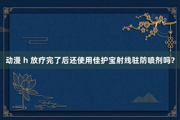 动漫 h 放疗完了后还使用佳护宝射线驻防喷剂吗？