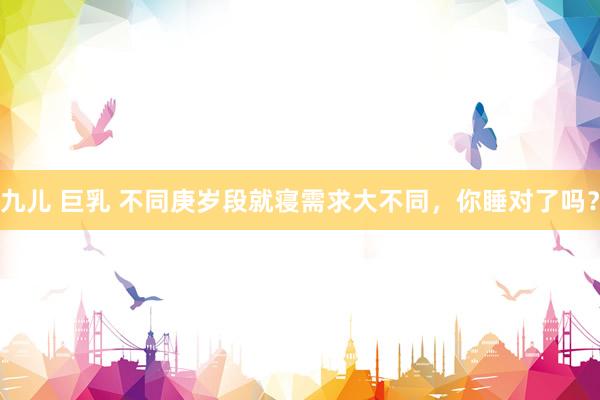 九儿 巨乳 不同庚岁段就寝需求大不同，你睡对了吗？