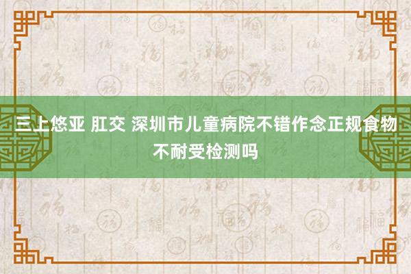 三上悠亚 肛交 深圳市儿童病院不错作念正规食物不耐受检测吗