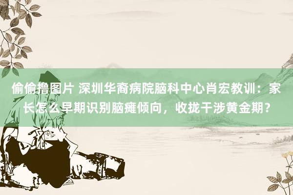 偷偷撸图片 深圳华裔病院脑科中心肖宏教训：家长怎么早期识别脑瘫倾向，收拢干涉黄金期？