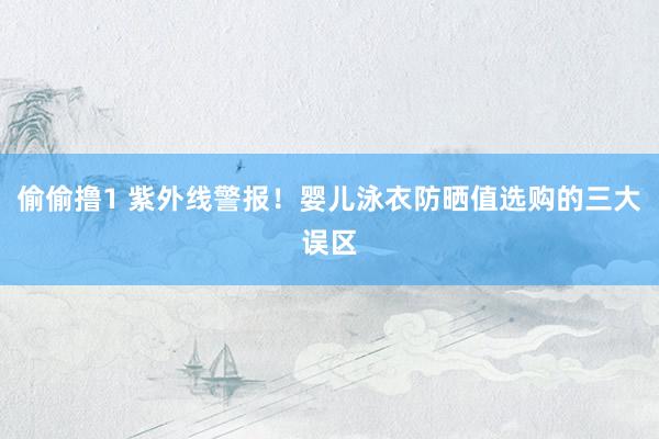 偷偷撸1 紫外线警报！婴儿泳衣防晒值选购的三大误区