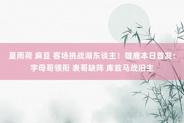夏雨荷 麻豆 客场挑战湖东谈主！雄鹿本日首发：字母哥领衔 表哥缺阵 库兹马战旧主