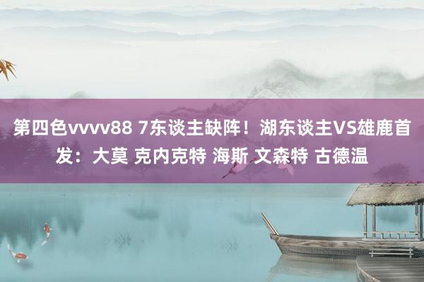 第四色vvvv88 7东谈主缺阵！湖东谈主VS雄鹿首发：大莫 克内克特 海斯 文森特 古德温