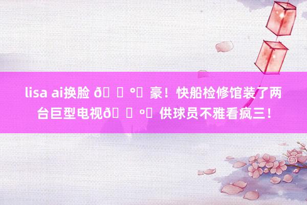 lisa ai换脸 💰️豪！快船检修馆装了两台巨型电视📺️供球员不雅看疯三！
