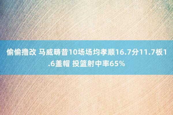 偷偷撸改 马威畴昔10场场均孝顺16.7分11.7板1.6盖帽 投篮射中率65%