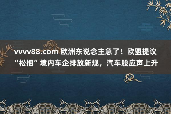 vvvv88.com 欧洲东说念主急了！欧盟提议“松捆”境内车企排放新规，汽车股应声上升