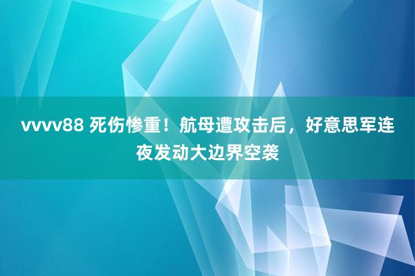 vvvv88 死伤惨重！航母遭攻击后，好意思军连夜发动大边界空袭