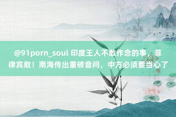 @91porn_soul 印度王人不敢作念的事，菲律宾敢！南海传出重磅音问，中方必须要当心了