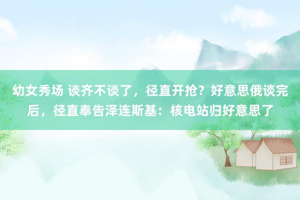 幼女秀场 谈齐不谈了，径直开抢？好意思俄谈完后，径直奉告泽连斯基：核电站归好意思了