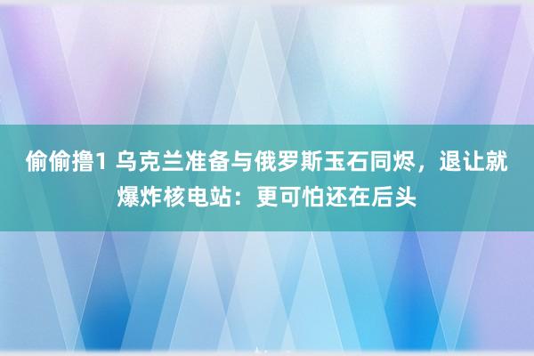 偷偷撸1 乌克兰准备与俄罗斯玉石同烬，退让就爆炸核电站：更可怕还在后头