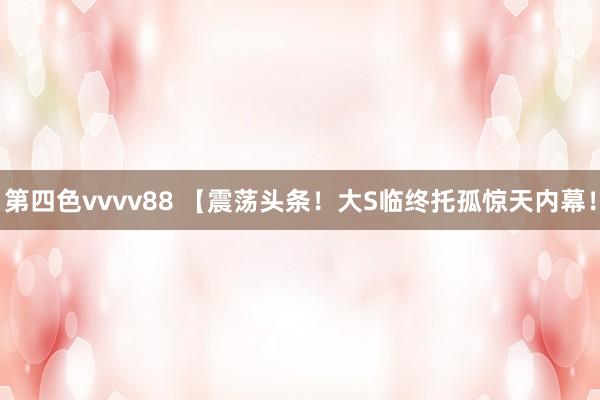 第四色vvvv88 【震荡头条！大S临终托孤惊天内幕！