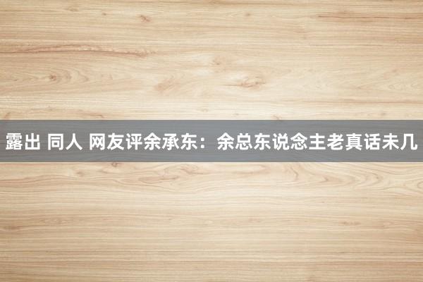 露出 同人 网友评余承东：余总东说念主老真话未几