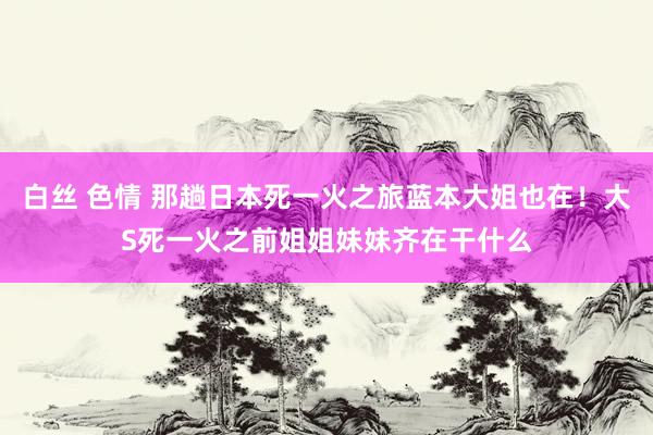 白丝 色情 那趟日本死一火之旅蓝本大姐也在！大S死一火之前姐姐妹妹齐在干什么