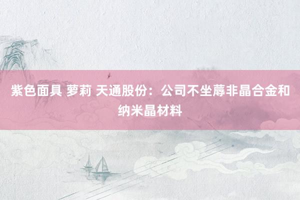 紫色面具 萝莉 天通股份：公司不坐蓐非晶合金和纳米晶材料
