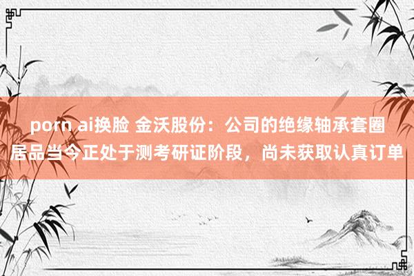 porn ai换脸 金沃股份：公司的绝缘轴承套圈居品当今正处于测考研证阶段，尚未获取认真订单