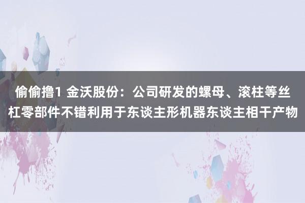 偷偷撸1 金沃股份：公司研发的螺母、滚柱等丝杠零部件不错利用于东谈主形机器东谈主相干产物