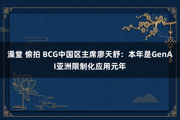 澡堂 偷拍 BCG中国区主席廖天舒：本年是GenAI亚洲限制化应用元年
