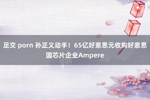 足交 porn 孙正义动手！65亿好意思元收购好意思国芯片企业Ampere