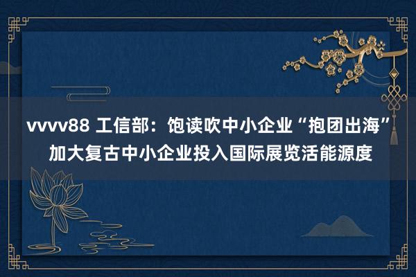 vvvv88 工信部：饱读吹中小企业“抱团出海” 加大复古中小企业投入国际展览活能源度