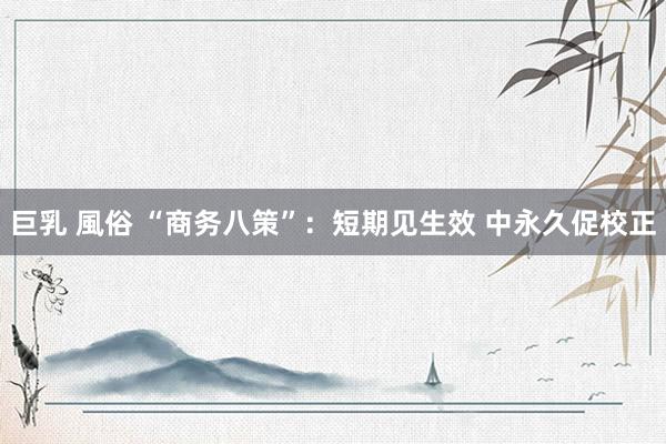 巨乳 風俗 “商务八策”：短期见生效 中永久促校正